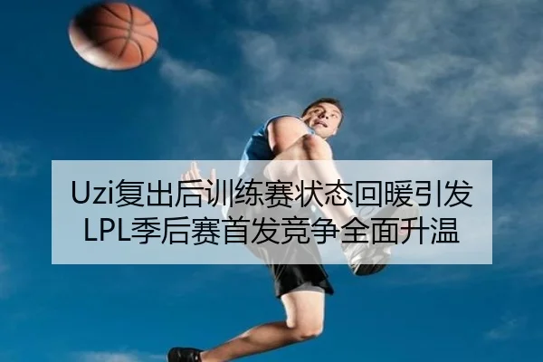 Uzi复出后训练赛状态回暖引发LPL季后赛首发竞争全面升温